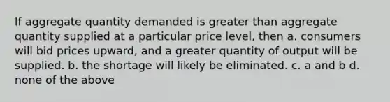 If aggregate quantity demanded is greater than aggregate quantity supplied at a particular price level, then a. consumers will bid prices upward, and a greater quantity of output will be supplied. b. the shortage will likely be eliminated. c. a and b d. none of the above