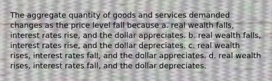 The aggregate quantity of goods and services demanded changes as the price level fall because a. real wealth falls, interest rates rise, and the dollar appreciates. b. real wealth falls, interest rates rise, and the dollar depreciates. c. real wealth rises, interest rates fall, and the dollar appreciates. d. real wealth rises, interest rates fall, and the dollar depreciates.