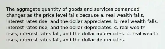 The aggregate quantity of goods and services demanded changes as the price level falls because a. real wealth falls, interest rates rise, and the dollar appreciates. b. real wealth falls, interest rates rise, and the dollar depreciates. c. real wealth rises, interest rates fall, and the dollar appreciates. d. real wealth rises, interest rates fall, and the dollar depreciates.