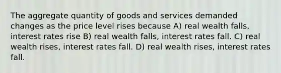 The aggregate quantity of goods and services demanded changes as the price level rises because A) real wealth falls, interest rates rise B) real wealth falls, interest rates fall. C) real wealth rises, interest rates fall. D) real wealth rises, interest rates fall.