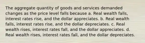 The aggregate quantity of goods and services demanded changes as the price level falls because a. Real wealth falls, interest rates rise, and the dollar appreciates. b. Real wealth falls, interest rates rise, and the dollar depreciates. c. Real wealth rises, interest rates fall, and the dollar appreciates. d. Real wealth rises, interest rates fall, and the dollar depreciates.