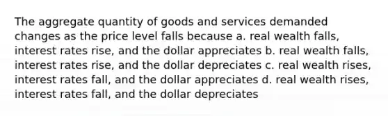 The aggregate quantity of goods and services demanded changes as the price level falls because a. real wealth falls, interest rates rise, and the dollar appreciates b. real wealth falls, interest rates rise, and the dollar depreciates c. real wealth rises, interest rates fall, and the dollar appreciates d. real wealth rises, interest rates fall, and the dollar depreciates