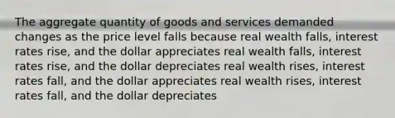 The aggregate quantity of goods and services demanded changes as the price level falls because real wealth falls, interest rates rise, and the dollar appreciates real wealth falls, interest rates rise, and the dollar depreciates real wealth rises, interest rates fall, and the dollar appreciates real wealth rises, interest rates fall, and the dollar depreciates