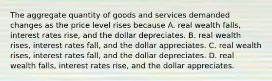 The aggregate quantity of goods and services demanded changes as the price level rises because A. real wealth falls, interest rates rise, and the dollar depreciates. B. real wealth rises, interest rates fall, and the dollar appreciates. C. real wealth rises, interest rates fall, and the dollar depreciates. D. real wealth falls, interest rates rise, and the dollar appreciates.