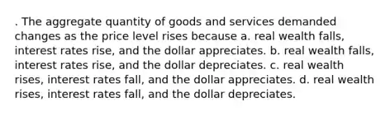 . The aggregate quantity of goods and services demanded changes as the price level rises because a. real wealth falls, interest rates rise, and the dollar appreciates. b. real wealth falls, interest rates rise, and the dollar depreciates. c. real wealth rises, interest rates fall, and the dollar appreciates. d. real wealth rises, interest rates fall, and the dollar depreciates.