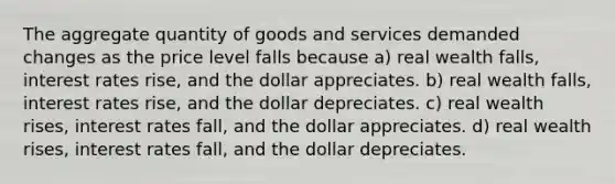 The aggregate quantity of goods and services demanded changes as the price level falls because a) real wealth falls, interest rates rise, and the dollar appreciates. b) real wealth falls, interest rates rise, and the dollar depreciates. c) real wealth rises, interest rates fall, and the dollar appreciates. d) real wealth rises, interest rates fall, and the dollar depreciates.