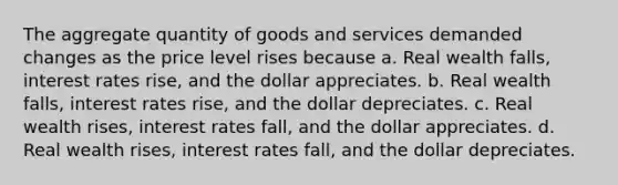 The aggregate quantity of goods and services demanded changes as the price level rises because a. Real wealth falls, interest rates rise, and the dollar appreciates. b. Real wealth falls, interest rates rise, and the dollar depreciates. c. Real wealth rises, interest rates fall, and the dollar appreciates. d. Real wealth rises, interest rates fall, and the dollar depreciates.