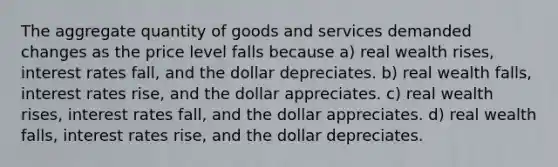 The aggregate quantity of goods and services demanded changes as the price level falls because a) real wealth rises, interest rates fall, and the dollar depreciates. b) real wealth falls, interest rates rise, and the dollar appreciates. c) real wealth rises, interest rates fall, and the dollar appreciates. d) real wealth falls, interest rates rise, and the dollar depreciates.