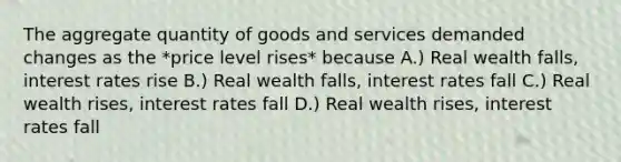 The aggregate quantity of goods and services demanded changes as the *price level rises* because A.) Real wealth falls, interest rates rise B.) Real wealth falls, interest rates fall C.) Real wealth rises, interest rates fall D.) Real wealth rises, interest rates fall