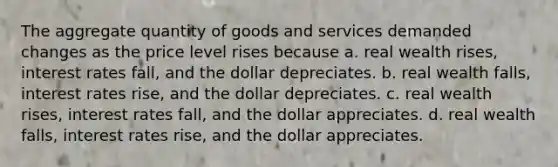 The aggregate quantity of goods and services demanded changes as the price level rises because a. real wealth rises, interest rates fall, and the dollar depreciates. b. real wealth falls, interest rates rise, and the dollar depreciates. c. real wealth rises, interest rates fall, and the dollar appreciates. d. real wealth falls, interest rates rise, and the dollar appreciates.