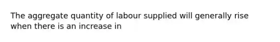 The aggregate quantity of labour supplied will generally rise when there is an increase in