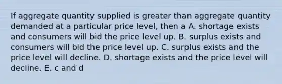 If aggregate quantity supplied is greater than aggregate quantity demanded at a particular price level, then a A. shortage exists and consumers will bid the price level up. B. surplus exists and consumers will bid the price level up. C. surplus exists and the price level will decline. D. shortage exists and the price level will decline. E. c and d