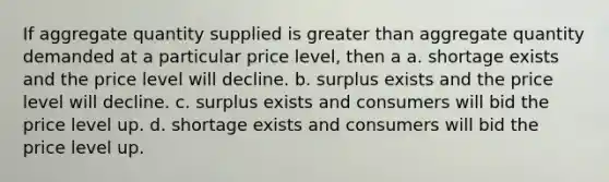 If aggregate quantity supplied is <a href='https://www.questionai.com/knowledge/ktgHnBD4o3-greater-than' class='anchor-knowledge'>greater than</a> aggregate quantity demanded at a particular price level, then a a. shortage exists and the price level will decline. b. surplus exists and the price level will decline. c. surplus exists and consumers will bid the price level up. d. shortage exists and consumers will bid the price level up.