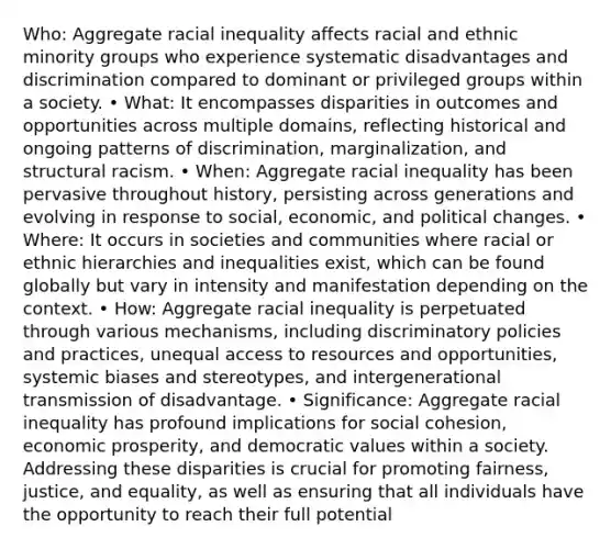 Who: Aggregate racial inequality affects racial and ethnic minority groups who experience systematic disadvantages and discrimination compared to dominant or privileged groups within a society. • What: It encompasses disparities in outcomes and opportunities across multiple domains, reflecting historical and ongoing patterns of discrimination, marginalization, and structural racism. • When: Aggregate racial inequality has been pervasive throughout history, persisting across generations and evolving in response to social, economic, and political changes. • Where: It occurs in societies and communities where racial or ethnic hierarchies and inequalities exist, which can be found globally but vary in intensity and manifestation depending on the context. • How: Aggregate racial inequality is perpetuated through various mechanisms, including discriminatory policies and practices, unequal access to resources and opportunities, systemic biases and stereotypes, and intergenerational transmission of disadvantage. • Significance: Aggregate racial inequality has profound implications for social cohesion, economic prosperity, and democratic values within a society. Addressing these disparities is crucial for promoting fairness, justice, and equality, as well as ensuring that all individuals have the opportunity to reach their full potential