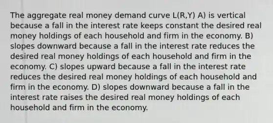 The aggregate real money demand curve L(R,Y) A) is vertical because a fall in the interest rate keeps constant the desired real money holdings of each household and firm in the economy. B) slopes downward because a fall in the interest rate reduces the desired real money holdings of each household and firm in the economy. C) slopes upward because a fall in the interest rate reduces the desired real money holdings of each household and firm in the economy. D) slopes downward because a fall in the interest rate raises the desired real money holdings of each household and firm in the economy.