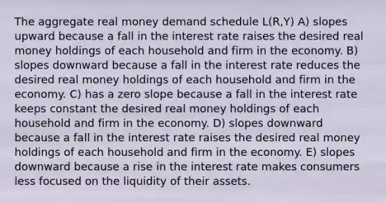 The aggregate real money demand schedule L(R,Y) A) slopes upward because a fall in the interest rate raises the desired real money holdings of each household and firm in the economy. B) slopes downward because a fall in the interest rate reduces the desired real money holdings of each household and firm in the economy. C) has a zero slope because a fall in the interest rate keeps constant the desired real money holdings of each household and firm in the economy. D) slopes downward because a fall in the interest rate raises the desired real money holdings of each household and firm in the economy. E) slopes downward because a rise in the interest rate makes consumers less focused on the liquidity of their assets.