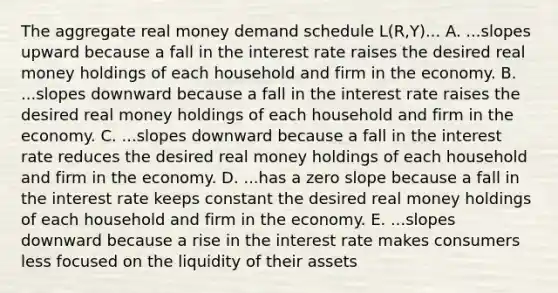 The aggregate real money demand schedule L(R,Y)... A. ...slopes upward because a fall in the interest rate raises the desired real money holdings of each household and firm in the economy. B. ...slopes downward because a fall in the interest rate raises the desired real money holdings of each household and firm in the economy. C. ...slopes downward because a fall in the interest rate reduces the desired real money holdings of each household and firm in the economy. D. ...has a zero slope because a fall in the interest rate keeps constant the desired real money holdings of each household and firm in the economy. E. ...slopes downward because a rise in the interest rate makes consumers less focused on the liquidity of their assets