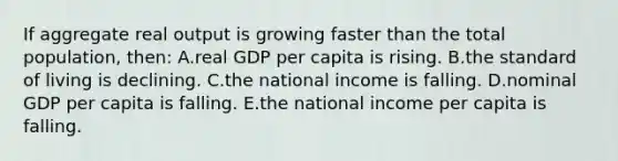 If aggregate real output is growing faster than the total population, then: A.real GDP per capita is rising. B.the standard of living is declining. C.the national income is falling. D.nominal GDP per capita is falling. E.the national income per capita is falling.