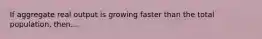 If aggregate real output is growing faster than the total population, then...