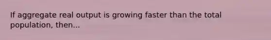 If aggregate real output is growing faster than the total population, then...