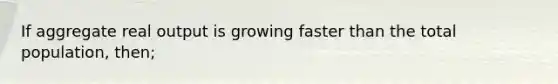 If aggregate real output is growing faster than the total population, then;