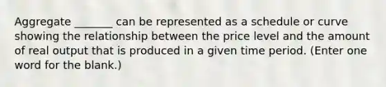 Aggregate _______ can be represented as a schedule or curve showing the relationship between the price level and the amount of real output that is produced in a given time period. (Enter one word for the blank.)