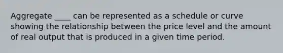 Aggregate ____ can be represented as a schedule or curve showing the relationship between the price level and the amount of real output that is produced in a given time period.