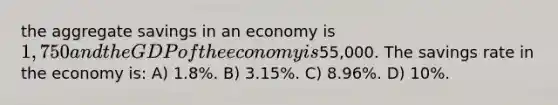 the aggregate savings in an economy is 1,750 and the GDP of the economy is55,000. The savings rate in the economy is: A) 1.8%. B) 3.15%. C) 8.96%. D) 10%.