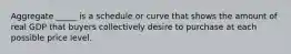 Aggregate _____ is a schedule or curve that shows the amount of real GDP that buyers collectively desire to purchase at each possible price level.