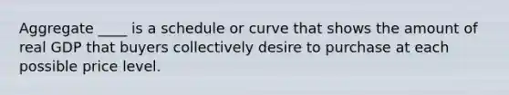 Aggregate ____ is a schedule or curve that shows the amount of real GDP that buyers collectively desire to purchase at each possible price level.