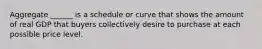 Aggregate ______ is a schedule or curve that shows the amount of real GDP that buyers collectively desire to purchase at each possible price level.