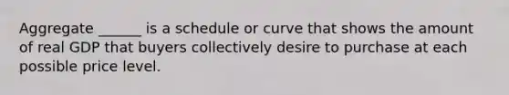 Aggregate ______ is a schedule or curve that shows the amount of real GDP that buyers collectively desire to purchase at each possible price level.