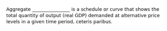 Aggregate ________________ is a schedule or curve that shows the total quantity of output (real GDP) demanded at alternative price levels in a given time period, ceteris paribus.