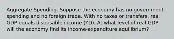 Aggregate Spending. Suppose the economy has no government spending and no foreign trade. With no taxes or transfers, real GDP equals disposable income (YD). At what level of real GDP will the economy find its income-expenditure equilibrium?