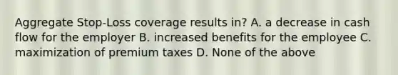 Aggregate Stop-Loss coverage results in? A. a decrease in cash flow for the employer B. increased benefits for the employee C. maximization of premium taxes D. None of the above