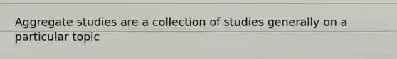 Aggregate studies are a collection of studies generally on a particular topic
