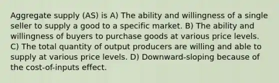 Aggregate supply (AS) is A) The ability and willingness of a single seller to supply a good to a specific market. B) The ability and willingness of buyers to purchase goods at various price levels. C) The total quantity of output producers are willing and able to supply at various price levels. D) Downward-sloping because of the cost-of-inputs effect.