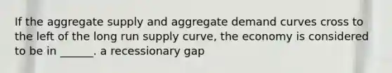 If the aggregate supply and aggregate demand curves cross to the left of the long run supply curve, the economy is considered to be in ______. a recessionary gap