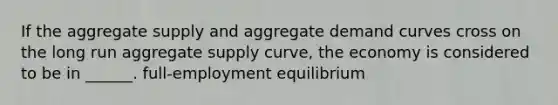 If the aggregate supply and aggregate demand curves cross on the long run aggregate supply curve, the economy is considered to be in ______. full-employment equilibrium