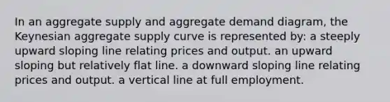 In an aggregate supply and aggregate demand diagram, the Keynesian aggregate supply curve is represented by: a steeply upward sloping line relating prices and output. an upward sloping but relatively flat line. a downward sloping line relating prices and output. a vertical line at full employment.