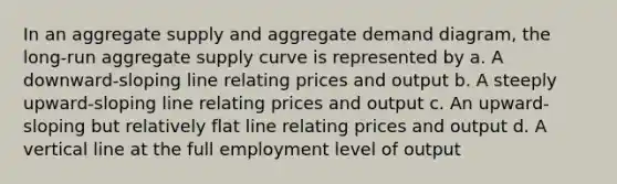 In an aggregate supply and aggregate demand diagram, the long-run aggregate supply curve is represented by a. A downward-sloping line relating prices and output b. A steeply upward-sloping line relating prices and output c. An upward-sloping but relatively flat line relating prices and output d. A <a href='https://www.questionai.com/knowledge/k6j3Z69xQg-vertical-line' class='anchor-knowledge'>vertical line</a> at the full employment level of output