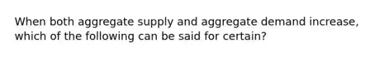 When both aggregate supply and aggregate demand increase, which of the following can be said for certain?