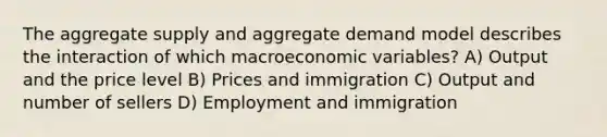 The aggregate supply and aggregate demand model describes the interaction of which macroeconomic variables? A) Output and the price level B) Prices and immigration C) Output and number of sellers D) Employment and immigration