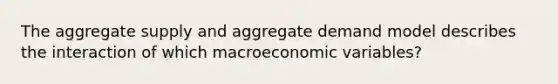 The aggregate supply and aggregate demand model describes the interaction of which macroeconomic variables?