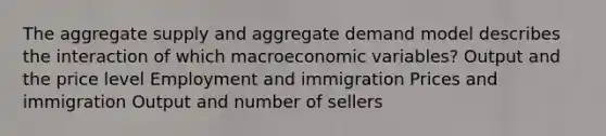 The aggregate supply and aggregate demand model describes the interaction of which macroeconomic variables? Output and the price level Employment and immigration Prices and immigration Output and number of sellers