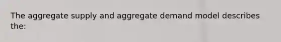 The aggregate supply and aggregate demand model describes the: