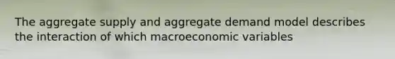 The aggregate supply and aggregate demand model describes the interaction of which macroeconomic variables