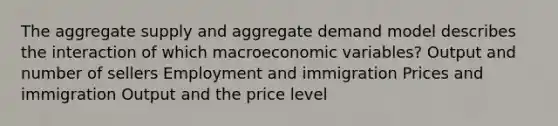 The aggregate supply and aggregate demand model describes the interaction of which macroeconomic variables? Output and number of sellers Employment and immigration Prices and immigration Output and the price level