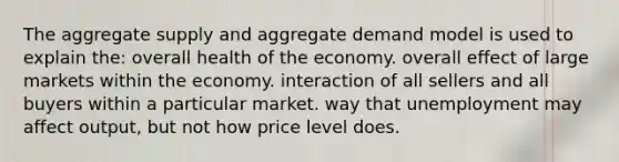 The aggregate supply and aggregate demand model is used to explain the: overall health of the economy. overall effect of large markets within the economy. interaction of all sellers and all buyers within a particular market. way that unemployment may affect output, but not how price level does.