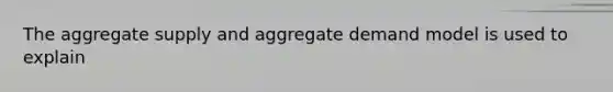 The aggregate supply and aggregate demand model is used to explain